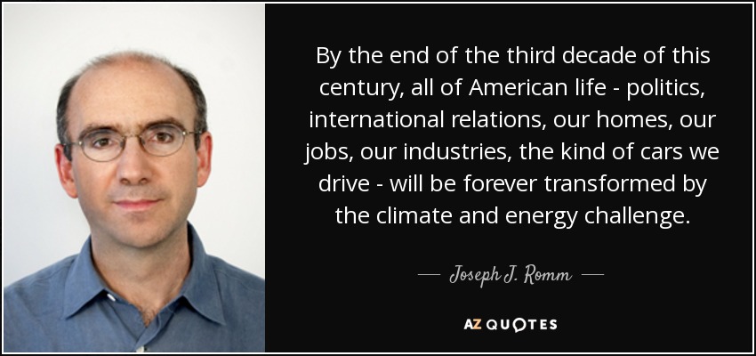 By the end of the third decade of this century, all of American life - politics, international relations, our homes, our jobs, our industries, the kind of cars we drive - will be forever transformed by the climate and energy challenge. - Joseph J. Romm