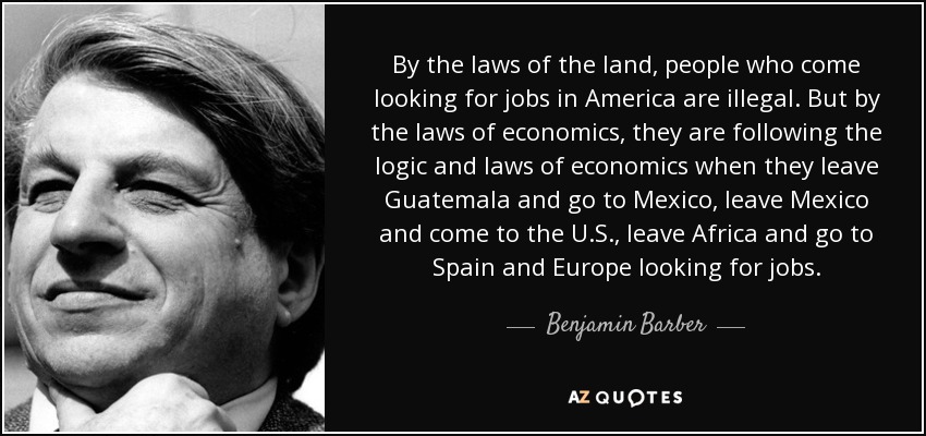 By the laws of the land, people who come looking for jobs in America are illegal. But by the laws of economics, they are following the logic and laws of economics when they leave Guatemala and go to Mexico, leave Mexico and come to the U.S., leave Africa and go to Spain and Europe looking for jobs. - Benjamin Barber