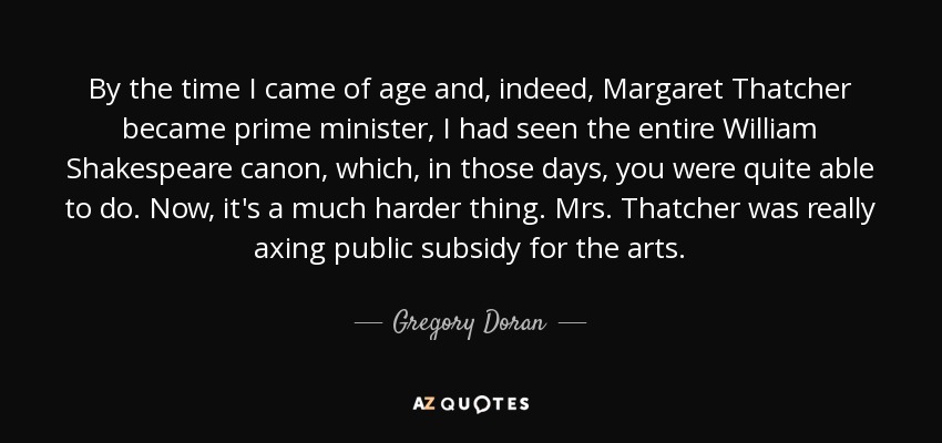 Cuando llegué a la mayoría de edad y, de hecho, Margaret Thatcher se convirtió en primera ministra, ya había visto todo el canon de William Shakespeare, lo cual, en aquellos tiempos, era bastante posible. Ahora, es mucho más difícil. La Sra. Thatcher estaba eliminando las subvenciones públicas a las artes. - Gregory Doran