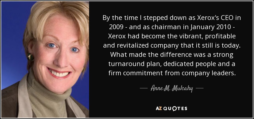 By the time I stepped down as Xerox's CEO in 2009 - and as chairman in January 2010 - Xerox had become the vibrant, profitable and revitalized company that it still is today. What made the difference was a strong turnaround plan, dedicated people and a firm commitment from company leaders. - Anne M. Mulcahy