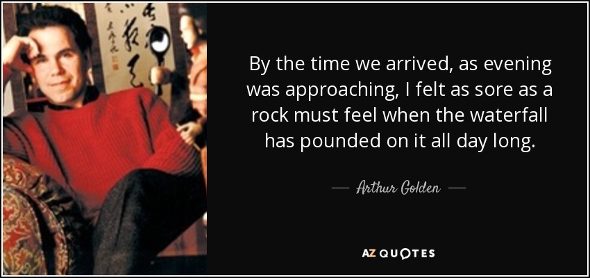 By the time we arrived, as evening was approaching, I felt as sore as a rock must feel when the waterfall has pounded on it all day long. - Arthur Golden