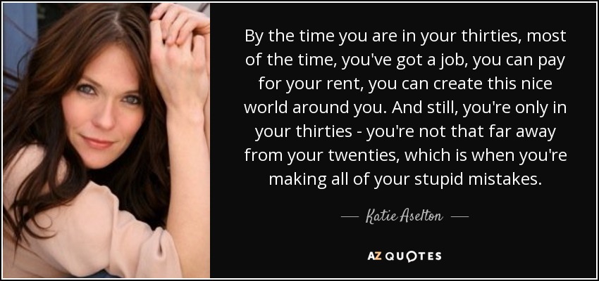 By the time you are in your thirties, most of the time, you've got a job, you can pay for your rent, you can create this nice world around you. And still, you're only in your thirties - you're not that far away from your twenties, which is when you're making all of your stupid mistakes. - Katie Aselton