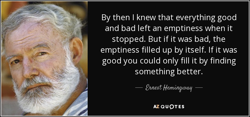 By then I knew that everything good and bad left an emptiness when it stopped. But if it was bad, the emptiness filled up by itself. If it was good you could only fill it by finding something better. - Ernest Hemingway