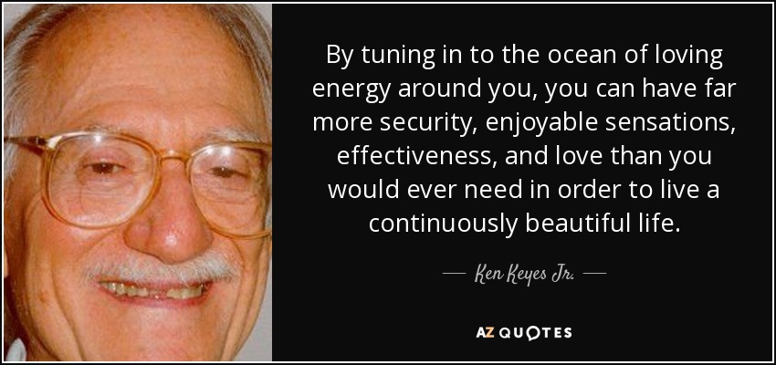 By tuning in to the ocean of loving energy around you, you can have far more security, enjoyable sensations, effectiveness, and love than you would ever need in order to live a continuously beautiful life. - Ken Keyes Jr.