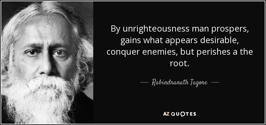 By unrighteousness man prospers, gains what appears desirable, conquer enemies, but perishes a the root. - Rabindranath Tagore