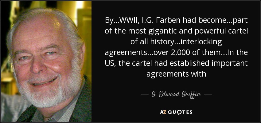 By...WWII, I.G. Farben had become...part of the most gigantic and powerful cartel of all history...interlocking agreements...over 2,000 of them...In the US, the cartel had established important agreements with - G. Edward Griffin