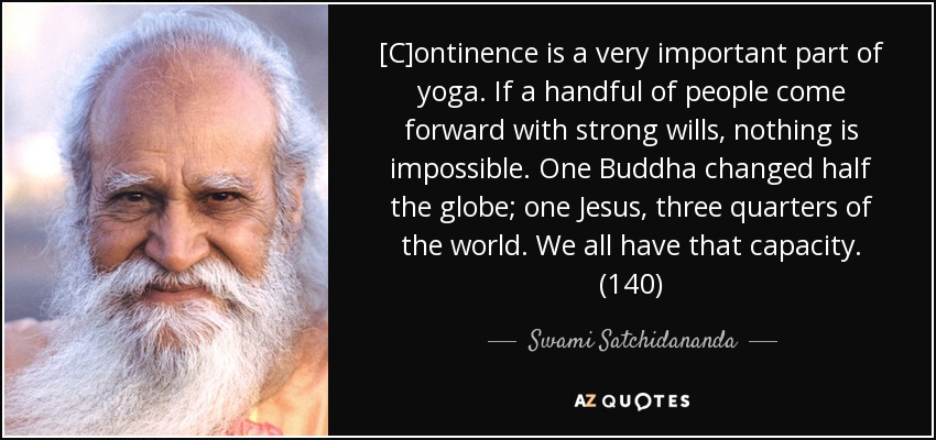 [C]ontinence is a very important part of yoga. If a handful of people come forward with strong wills, nothing is impossible. One Buddha changed half the globe; one Jesus, three quarters of the world. We all have that capacity. (140) - Swami Satchidananda