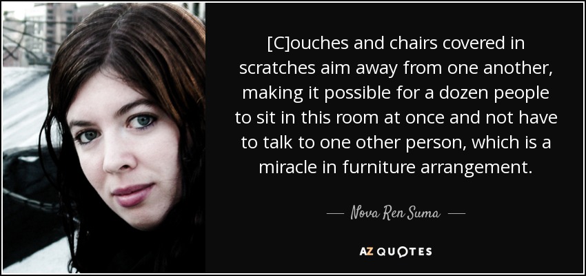 [C]ouches and chairs covered in scratches aim away from one another, making it possible for a dozen people to sit in this room at once and not have to talk to one other person, which is a miracle in furniture arrangement. - Nova Ren Suma