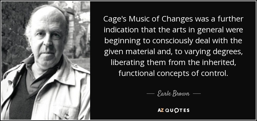 Cage's Music of Changes was a further indication that the arts in general were beginning to consciously deal with the given material and, to varying degrees, liberating them from the inherited, functional concepts of control. - Earle Brown