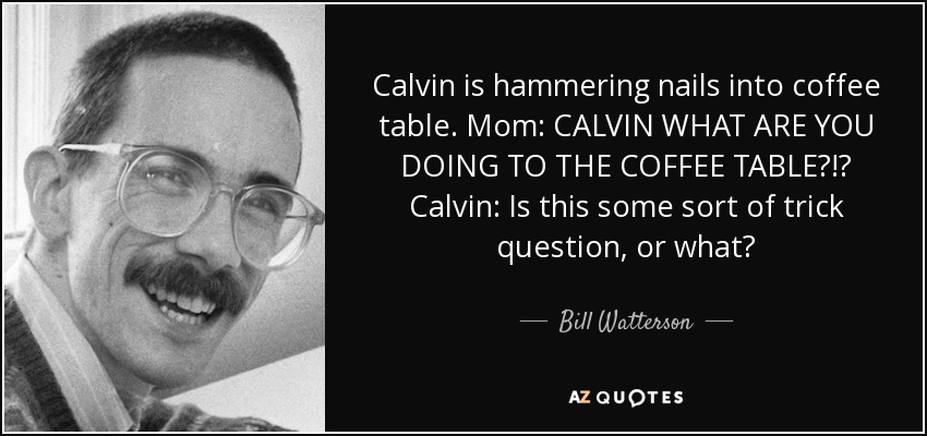 Calvin is hammering nails into coffee table. Mom: CALVIN WHAT ARE YOU DOING TO THE COFFEE TABLE?!? Calvin: Is this some sort of trick question, or what? - Bill Watterson