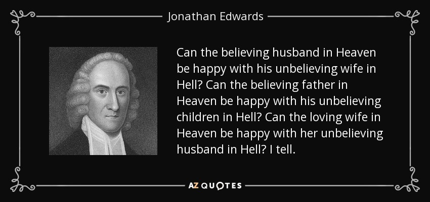 Can the believing husband in Heaven be happy with his unbelieving wife in Hell? Can the believing father in Heaven be happy with his unbelieving children in Hell? Can the loving wife in Heaven be happy with her unbelieving husband in Hell? I tell. - Jonathan Edwards
