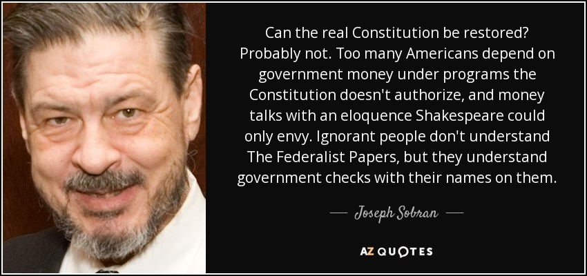 Can the real Constitution be restored? Probably not. Too many Americans depend on government money under programs the Constitution doesn't authorize, and money talks with an eloquence Shakespeare could only envy. Ignorant people don't understand The Federalist Papers, but they understand government checks with their names on them. - Joseph Sobran