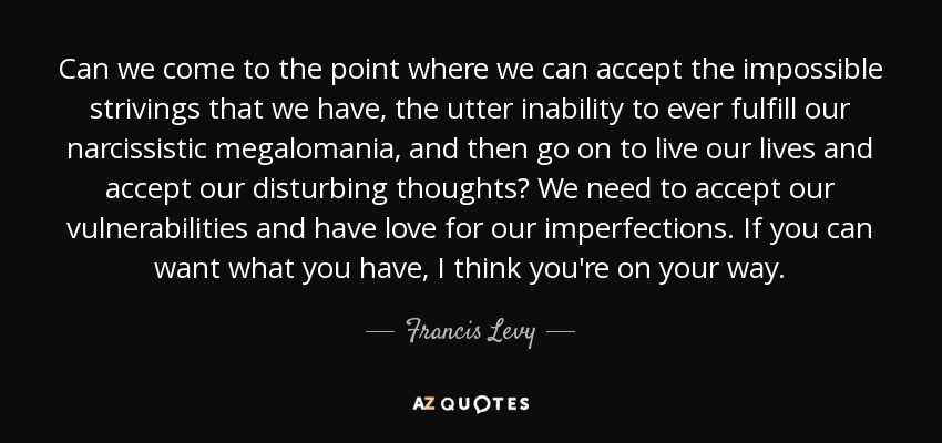 Can we come to the point where we can accept the impossible strivings that we have, the utter inability to ever fulfill our narcissistic megalomania, and then go on to live our lives and accept our disturbing thoughts? We need to accept our vulnerabilities and have love for our imperfections. If you can want what you have, I think you're on your way. - Francis Levy