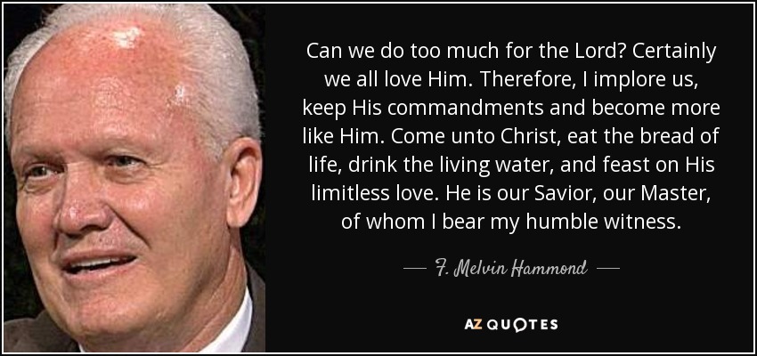 Can we do too much for the Lord? Certainly we all love Him. Therefore, I implore us, keep His commandments and become more like Him. Come unto Christ, eat the bread of life, drink the living water, and feast on His limitless love. He is our Savior, our Master, of whom I bear my humble witness. - F. Melvin Hammond