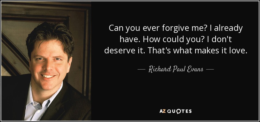 Can you ever forgive me? I already have. How could you? I don't deserve it. That's what makes it love. - Richard Paul Evans