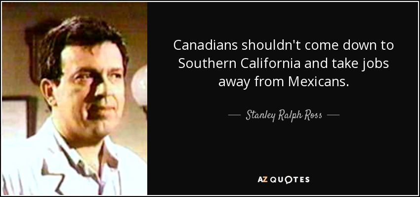 Canadians shouldn't come down to Southern California and take jobs away from Mexicans. - Stanley Ralph Ross