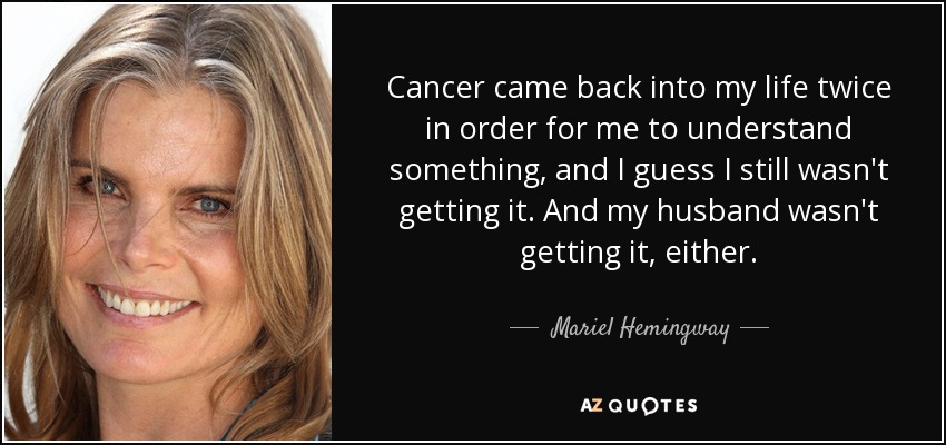 El cáncer volvió a mi vida dos veces para que yo entendiera algo, y creo que seguía sin entenderlo. Y mi marido tampoco lo entendía. - Mariel Hemingway