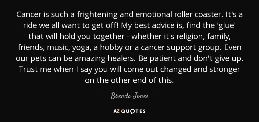 Cancer is such a frightening and emotional roller coaster. It's a ride we all want to get off! My best advice is, find the 'glue' that will hold you together - whether it's religion, family, friends, music, yoga, a hobby or a cancer support group. Even our pets can be amazing healers. Be patient and don't give up. Trust me when I say you will come out changed and stronger on the other end of this. - Brenda Jones