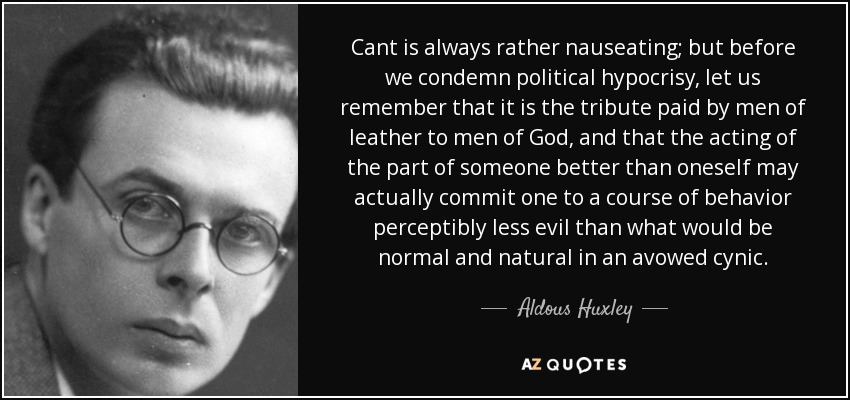 Cant is always rather nauseating; but before we condemn political hypocrisy, let us remember that it is the tribute paid by men of leather to men of God, and that the acting of the part of someone better than oneself may actually commit one to a course of behavior perceptibly less evil than what would be normal and natural in an avowed cynic. - Aldous Huxley