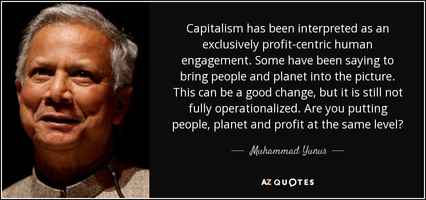 Capitalism has been interpreted as an exclusively profit-centric human engagement. Some have been saying to bring people and planet into the picture. This can be a good change, but it is still not fully operationalized. Are you putting people, planet and profit at the same level? - Muhammad Yunus