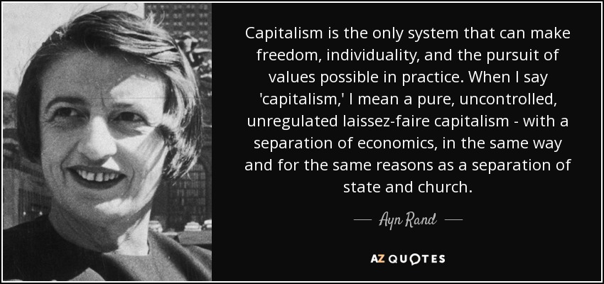 Capitalism is the only system that can make freedom, individuality, and the pursuit of values possible in practice. When I say 'capitalism,' I mean a pure, uncontrolled, unregulated laissez-faire capitalism - with a separation of economics, in the same way and for the same reasons as a separation of state and church. - Ayn Rand