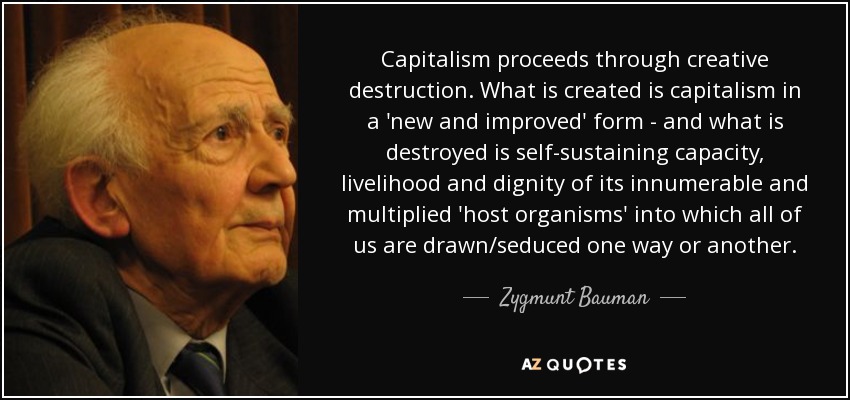 Capitalism proceeds through creative destruction. What is created is capitalism in a 'new and improved' form - and what is destroyed is self-sustaining capacity, livelihood and dignity of its innumerable and multiplied 'host organisms' into which all of us are drawn/seduced one way or another. - Zygmunt Bauman