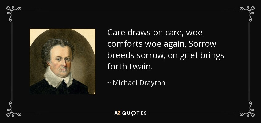 Care draws on care, woe comforts woe again, Sorrow breeds sorrow, on grief brings forth twain. - Michael Drayton