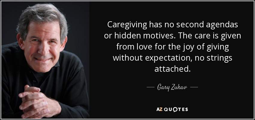 Caregiving has no second agendas or hidden motives. The care is given from love for the joy of giving without expectation, no strings attached. - Gary Zukav