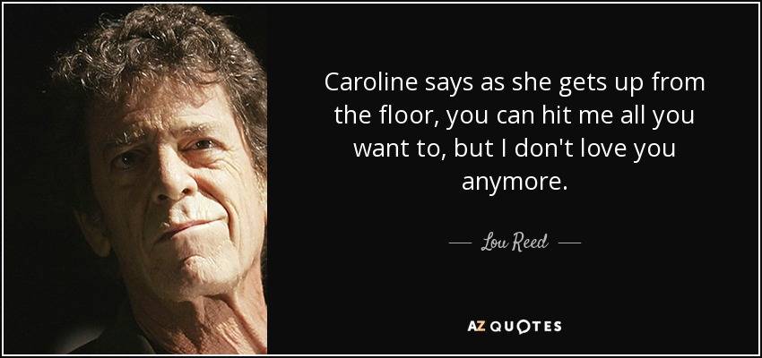 Caroline says as she gets up from the floor, you can hit me all you want to, but I don't love you anymore. - Lou Reed