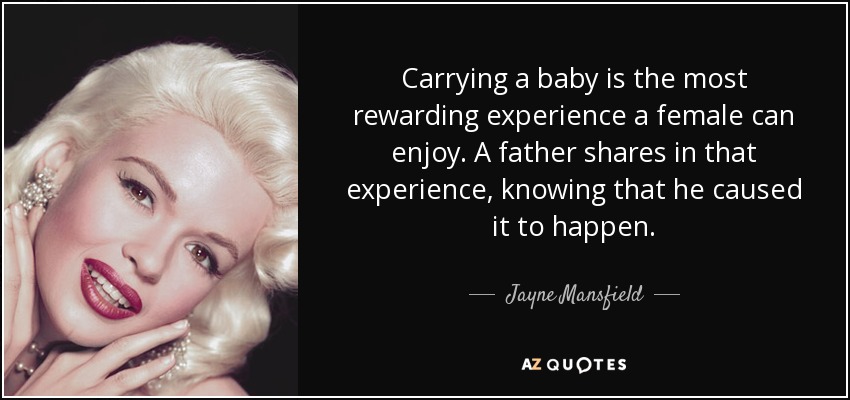 Carrying a baby is the most rewarding experience a female can enjoy. A father shares in that experience, knowing that he caused it to happen. - Jayne Mansfield