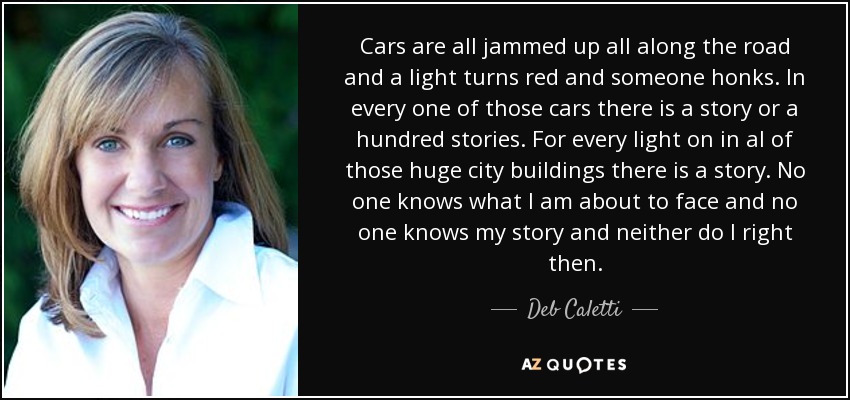 Cars are all jammed up all along the road and a light turns red and someone honks. In every one of those cars there is a story or a hundred stories. For every light on in al of those huge city buildings there is a story. No one knows what I am about to face and no one knows my story and neither do I right then. - Deb Caletti