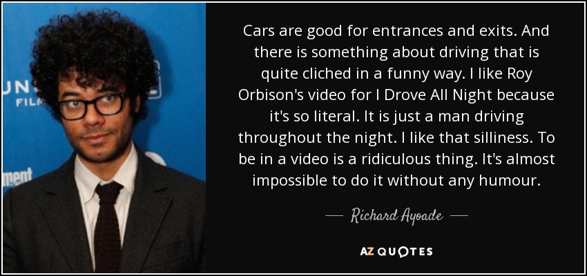 Cars are good for entrances and exits. And there is something about driving that is quite cliched in a funny way. I like Roy Orbison's video for I Drove All Night because it's so literal. It is just a man driving throughout the night. I like that silliness. To be in a video is a ridiculous thing. It's almost impossible to do it without any humour. - Richard Ayoade