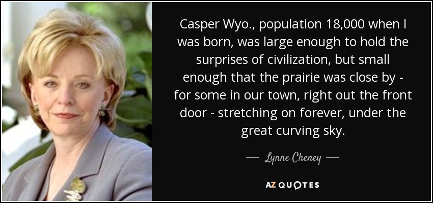 Casper Wyo., population 18,000 when I was born, was large enough to hold the surprises of civilization, but small enough that the prairie was close by - for some in our town, right out the front door - stretching on forever, under the great curving sky. - Lynne Cheney
