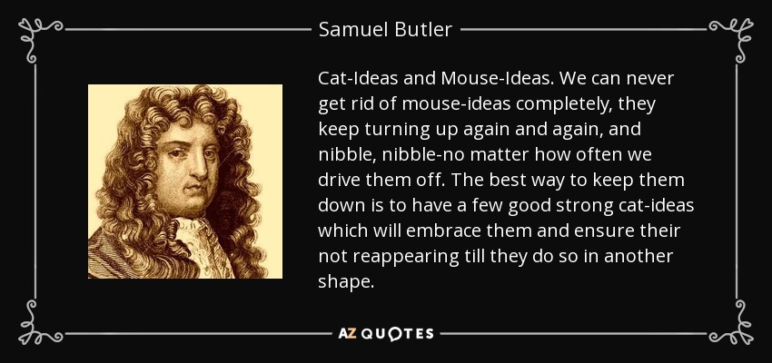 Cat-Ideas and Mouse-Ideas. We can never get rid of mouse-ideas completely, they keep turning up again and again, and nibble, nibble-no matter how often we drive them off. The best way to keep them down is to have a few good strong cat-ideas which will embrace them and ensure their not reappearing till they do so in another shape. - Samuel Butler