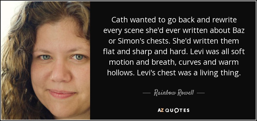 Cath quería volver atrás y reescribir cada escena que había escrito sobre los pechos de Baz o Simon. Los había escrito planos, afilados y duros. Levi era todo movimiento suave y respiración, curvas y huecos cálidos. El pecho de Levi era algo vivo. - Rainbow Rowell