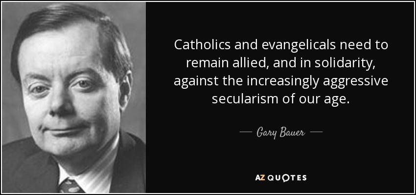 Catholics and evangelicals need to remain allied, and in solidarity, against the increasingly aggressive secularism of our age. - Gary Bauer