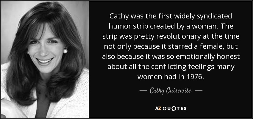 Cathy fue la primera tira de humor de amplia difusión creada por una mujer. La tira fue bastante revolucionaria en su momento, no sólo porque estaba protagonizada por una mujer, sino también por su honestidad emocional ante todos los sentimientos encontrados que muchas mujeres tenían en 1976. - Cathy Guisewite