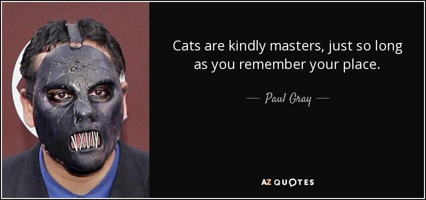 Cats are kindly masters, just so long as you remember your place. - Paul Gray