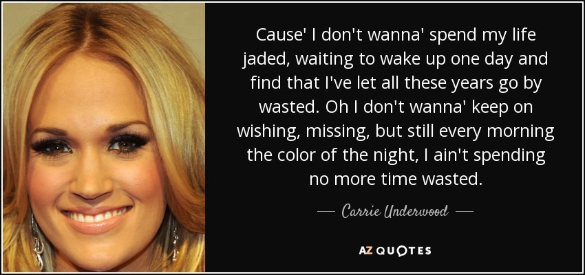 Cause' I don't wanna' spend my life jaded, waiting to wake up one day and find that I've let all these years go by wasted. Oh I don't wanna' keep on wishing, missing, but still every morning the color of the night, I ain't spending no more time wasted. - Carrie Underwood