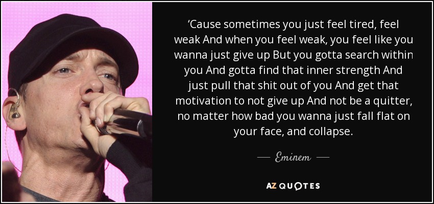 ‘Cause sometimes you just feel tired, feel weak And when you feel weak, you feel like you wanna just give up But you gotta search within you And gotta find that inner strength And just pull that shit out of you And get that motivation to not give up And not be a quitter, no matter how bad you wanna just fall flat on your face, and collapse. - Eminem