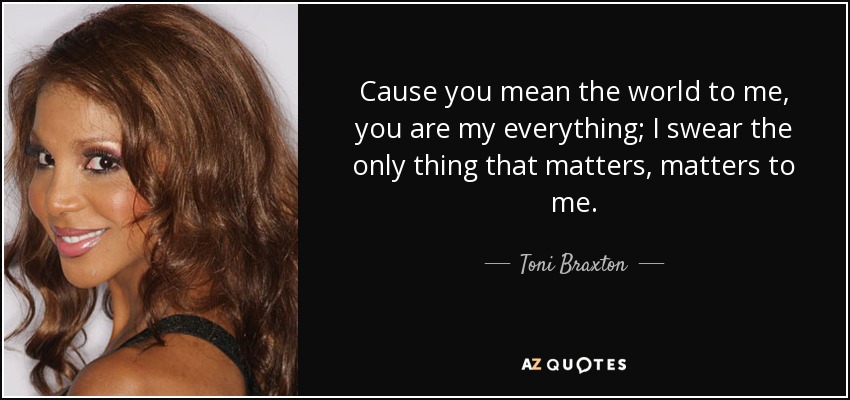 Cause you mean the world to me, you are my everything; I swear the only thing that matters, matters to me. - Toni Braxton