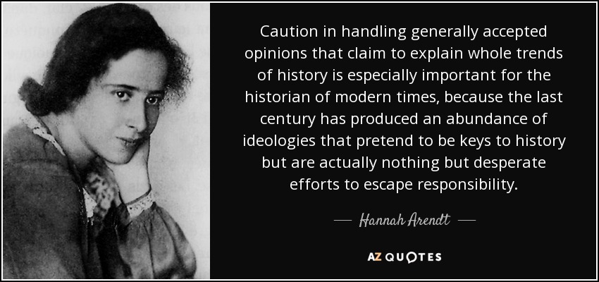 Caution in handling generally accepted opinions that claim to explain whole trends of history is especially important for the historian of modern times, because the last century has produced an abundance of ideologies that pretend to be keys to history but are actually nothing but desperate efforts to escape responsibility. - Hannah Arendt