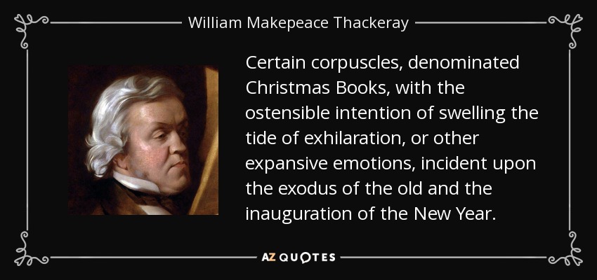 Certain corpuscles, denominated Christmas Books, with the ostensible intention of swelling the tide of exhilaration, or other expansive emotions, incident upon the exodus of the old and the inauguration of the New Year. - William Makepeace Thackeray