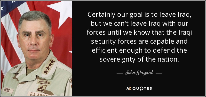 Ciertamente nuestro objetivo es salir de Irak, pero no podemos salir de Irak con nuestras fuerzas hasta que sepamos que las fuerzas de seguridad iraquíes son lo bastante capaces y eficientes para defender la soberanía de la nación. - John Abizaid