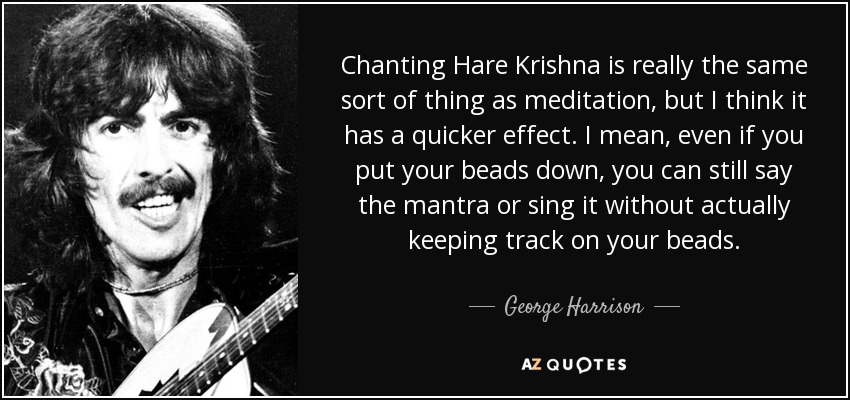 Chanting Hare Krishna is really the same sort of thing as meditation, but I think it has a quicker effect. I mean, even if you put your beads down, you can still say the mantra or sing it without actually keeping track on your beads. - George Harrison