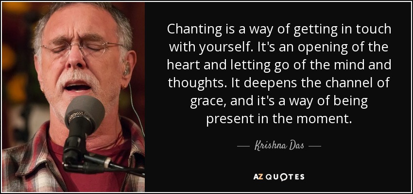 Chanting is a way of getting in touch with yourself. It's an opening of the heart and letting go of the mind and thoughts. It deepens the channel of grace, and it's a way of being present in the moment. - Krishna Das