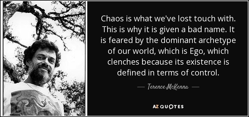 Chaos is what we've lost touch with. This is why it is given a bad name. It is feared by the dominant archetype of our world, which is Ego, which clenches because its existence is defined in terms of control. - Terence McKenna