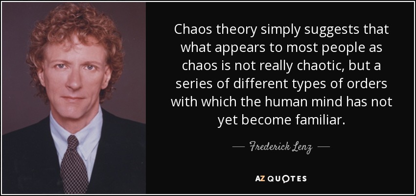Chaos theory simply suggests that what appears to most people as chaos is not really chaotic, but a series of different types of orders with which the human mind has not yet become familiar. - Frederick Lenz