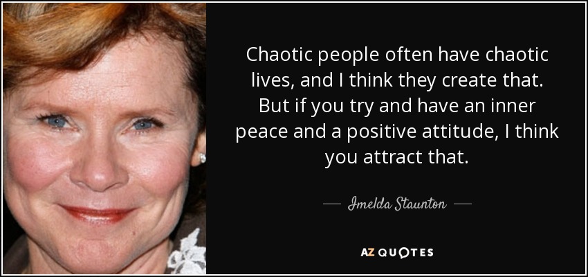 Chaotic people often have chaotic lives, and I think they create that. But if you try and have an inner peace and a positive attitude, I think you attract that. - Imelda Staunton