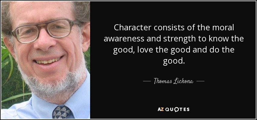 Character consists of the moral awareness and strength to know the good, love the good and do the good. - Thomas Lickona